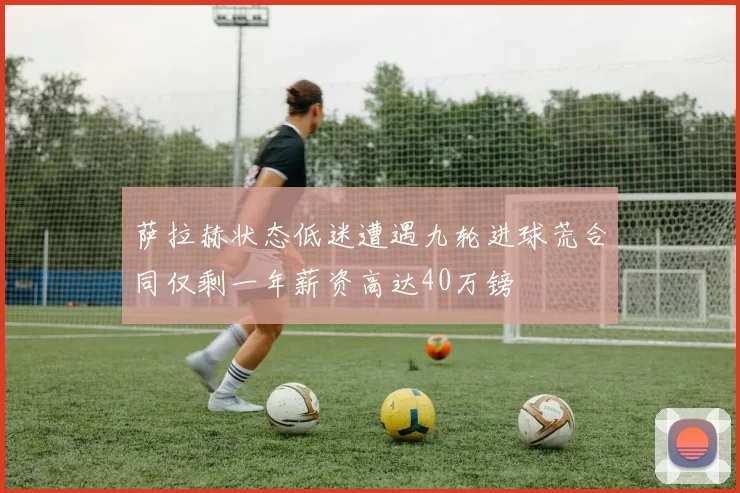 萨拉赫状态低迷遭遇九轮进球荒合同仅剩一年薪资高达40万镑