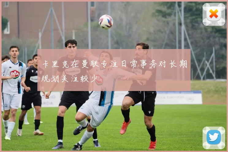 卡里克在曼联专注日常事务对长期规划关注较少