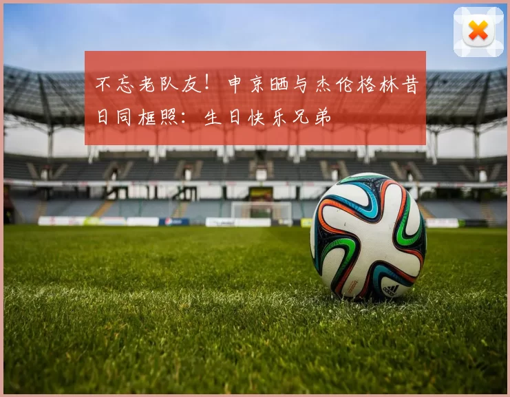 不忘老队友！申京晒与杰伦格林昔日同框照：生日快乐兄弟