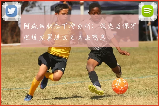 阿森纳状态下滑分析：领先后保守迟缓左翼进攻乏力成隐患