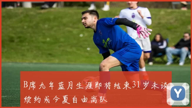 B席九年蓝月生涯即将结束31岁未谈续约或今夏自由离队