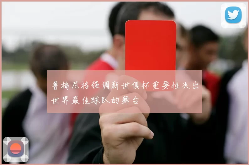 鲁梅尼格强调新世俱杯重要性决出世界最佳球队的舞台