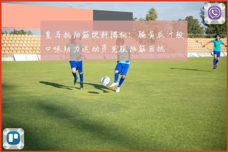 皇马抗抽筋饮料揭秘：腌黄瓜汁般口味助力运动员克服抽筋困扰