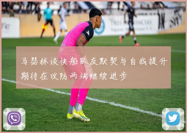 马瑟林谈快船队友默契与自我提升期待在攻防两端继续进步