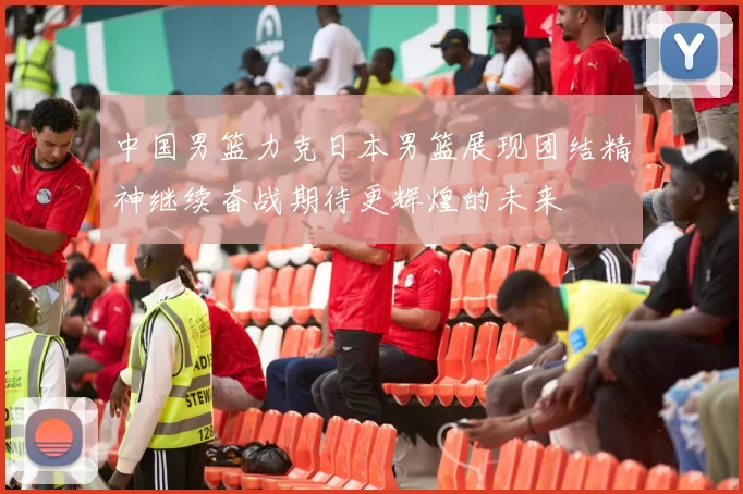 中国男篮力克日本男篮展现团结精神继续奋战期待更辉煌的未来