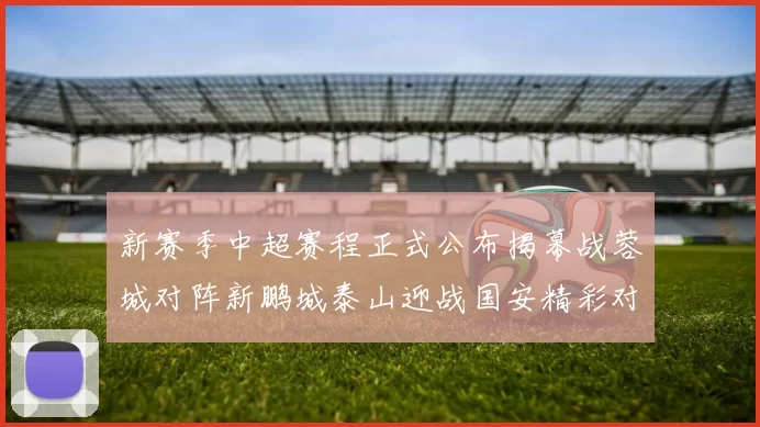 新赛季中超赛程正式公布揭幕战蓉城对阵新鹏城泰山迎战国安精彩对决即将开启