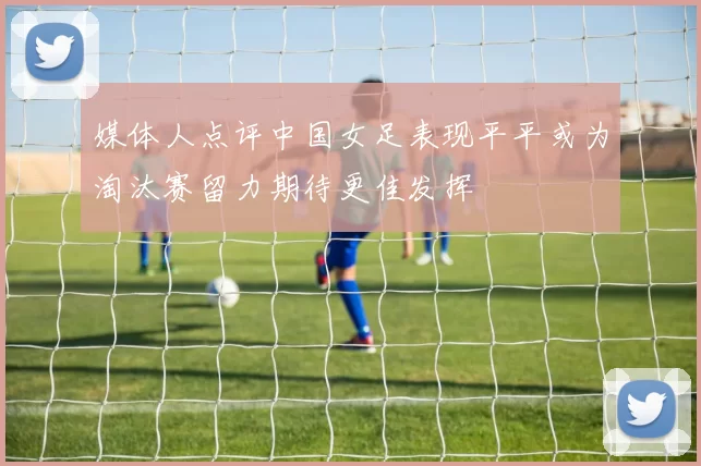 媒体人点评中国女足表现平平或为淘汰赛留力期待更佳发挥