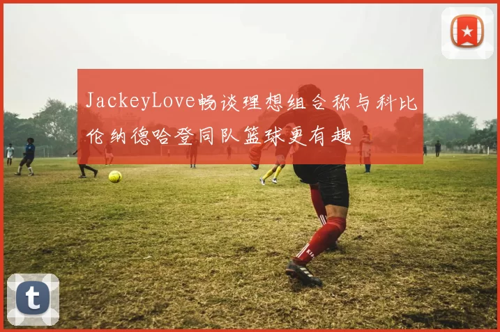 JackeyLove畅谈理想组合称与科比伦纳德哈登同队篮球更有趣