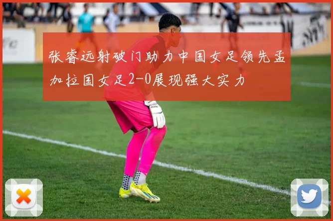 张睿远射破门助力中国女足领先孟加拉国女足2-0展现强大实力