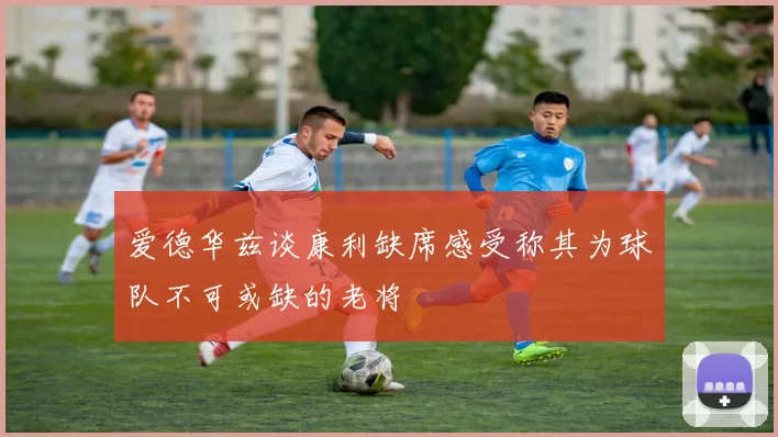 爱德华兹谈康利缺席感受称其为球队不可或缺的老将