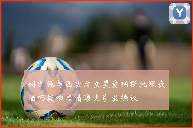 姆巴佩与西班牙女星爱珀斯托深夜酒吧接吻恋情曝光引发热议