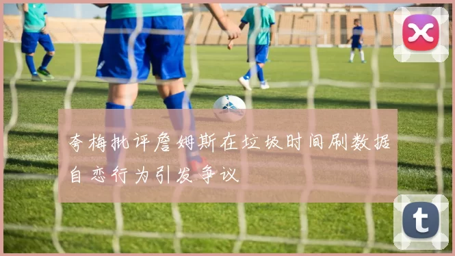 夸梅批评詹姆斯在垃圾时间刷数据自恋行为引发争议
