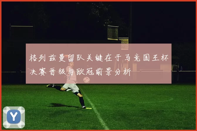 格列兹曼留队关键在于马竞国王杯决赛晋级与欧冠前景分析