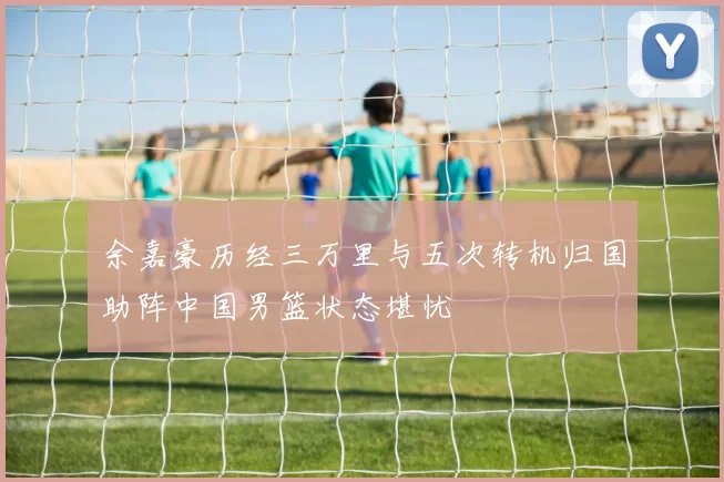 余嘉豪历经三万里与五次转机归国助阵中国男篮状态堪忧